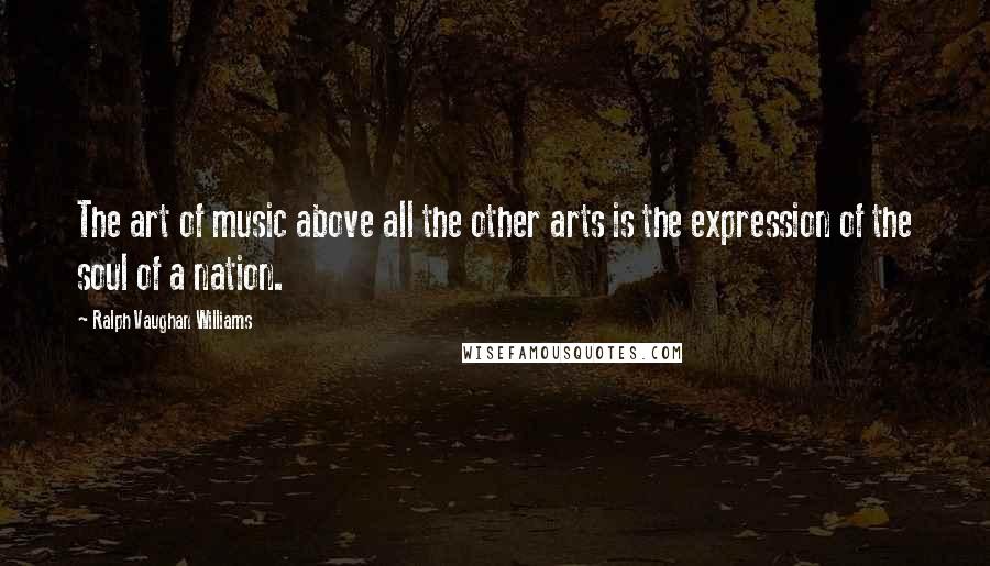 Ralph Vaughan Williams Quotes: The art of music above all the other arts is the expression of the soul of a nation.