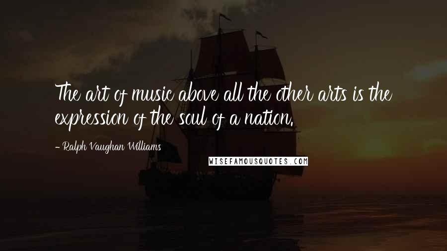 Ralph Vaughan Williams Quotes: The art of music above all the other arts is the expression of the soul of a nation.