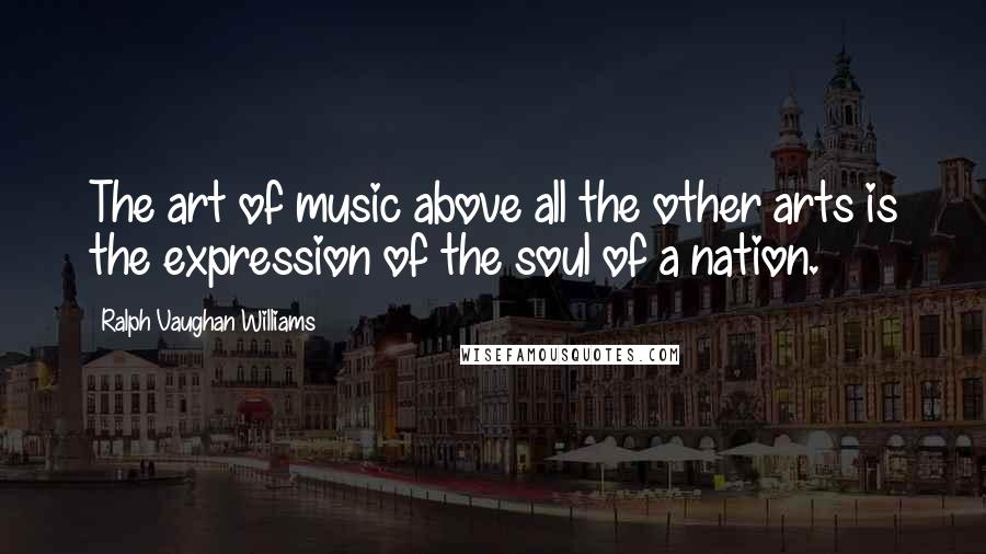 Ralph Vaughan Williams Quotes: The art of music above all the other arts is the expression of the soul of a nation.