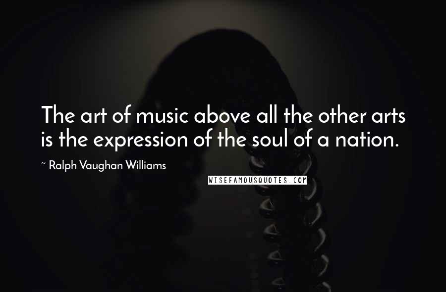 Ralph Vaughan Williams Quotes: The art of music above all the other arts is the expression of the soul of a nation.