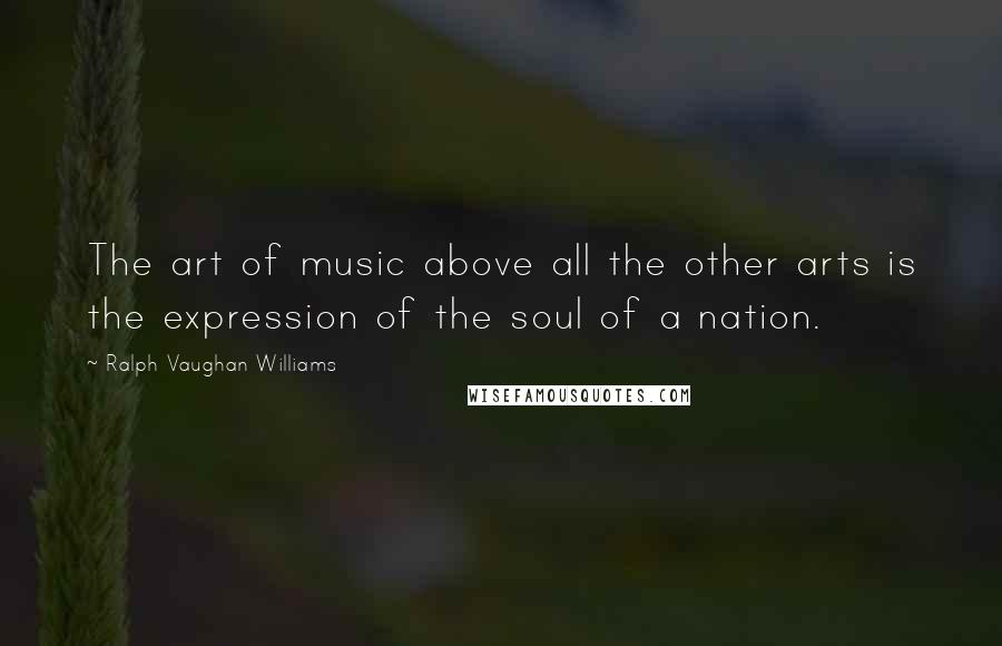 Ralph Vaughan Williams Quotes: The art of music above all the other arts is the expression of the soul of a nation.