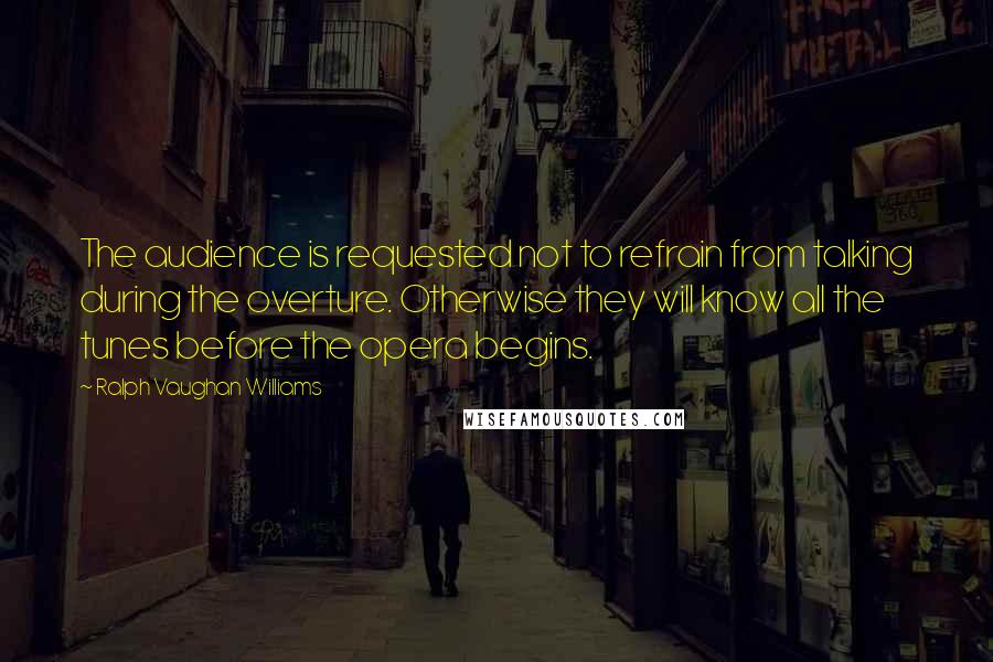 Ralph Vaughan Williams Quotes: The audience is requested not to refrain from talking during the overture. Otherwise they will know all the tunes before the opera begins.