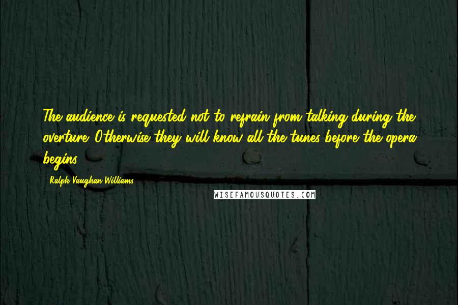 Ralph Vaughan Williams Quotes: The audience is requested not to refrain from talking during the overture. Otherwise they will know all the tunes before the opera begins.