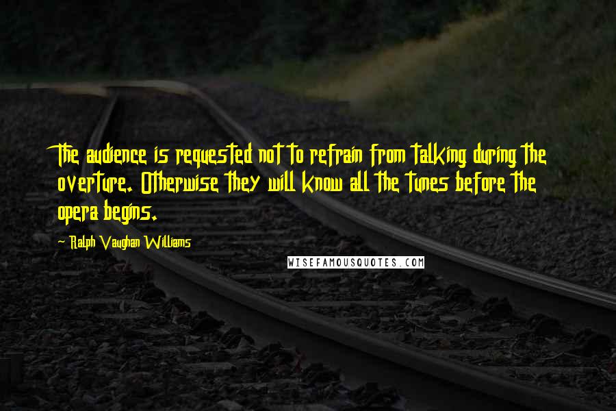 Ralph Vaughan Williams Quotes: The audience is requested not to refrain from talking during the overture. Otherwise they will know all the tunes before the opera begins.