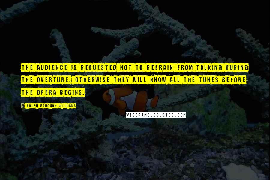 Ralph Vaughan Williams Quotes: The audience is requested not to refrain from talking during the overture. Otherwise they will know all the tunes before the opera begins.