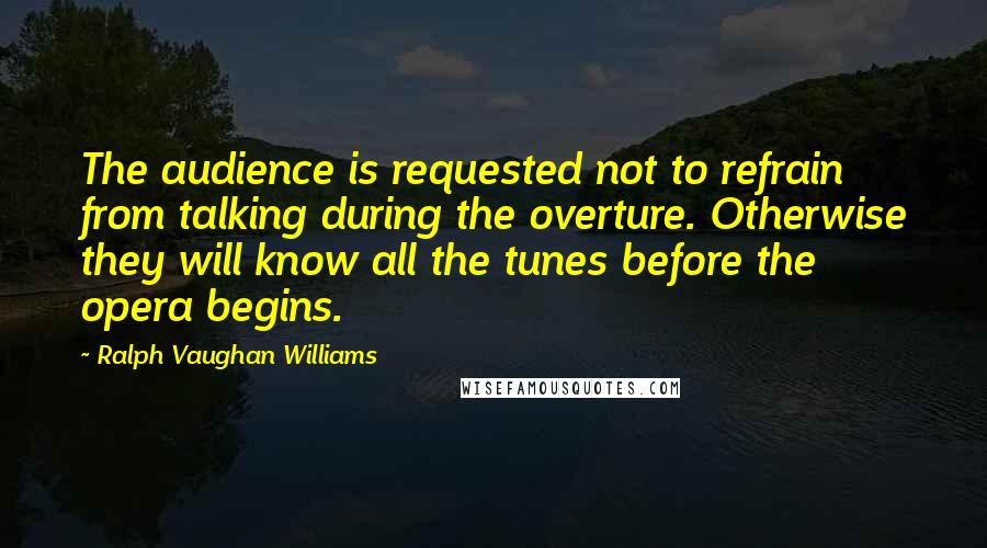 Ralph Vaughan Williams Quotes: The audience is requested not to refrain from talking during the overture. Otherwise they will know all the tunes before the opera begins.