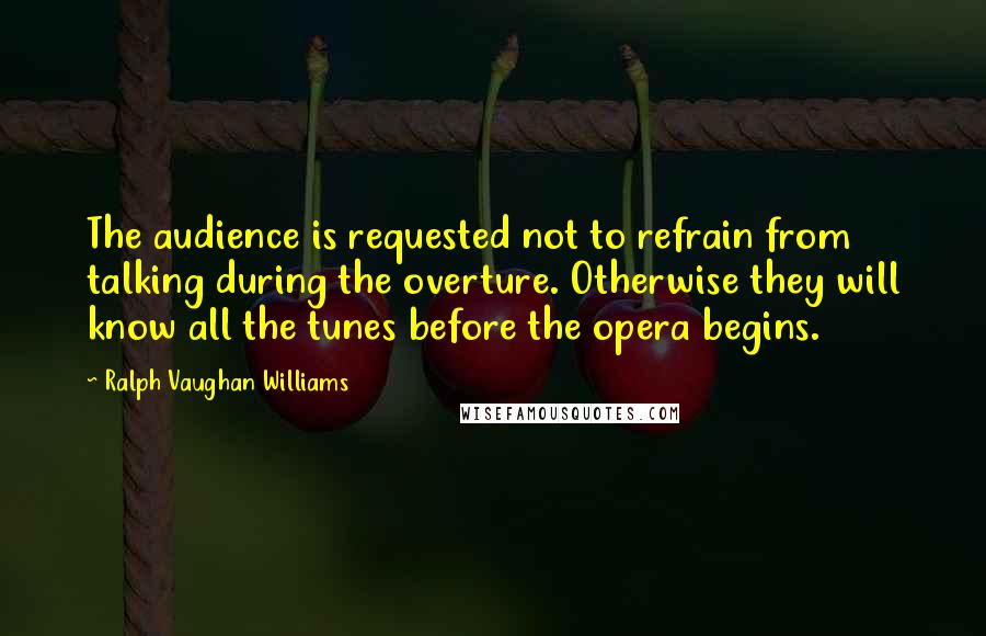 Ralph Vaughan Williams Quotes: The audience is requested not to refrain from talking during the overture. Otherwise they will know all the tunes before the opera begins.