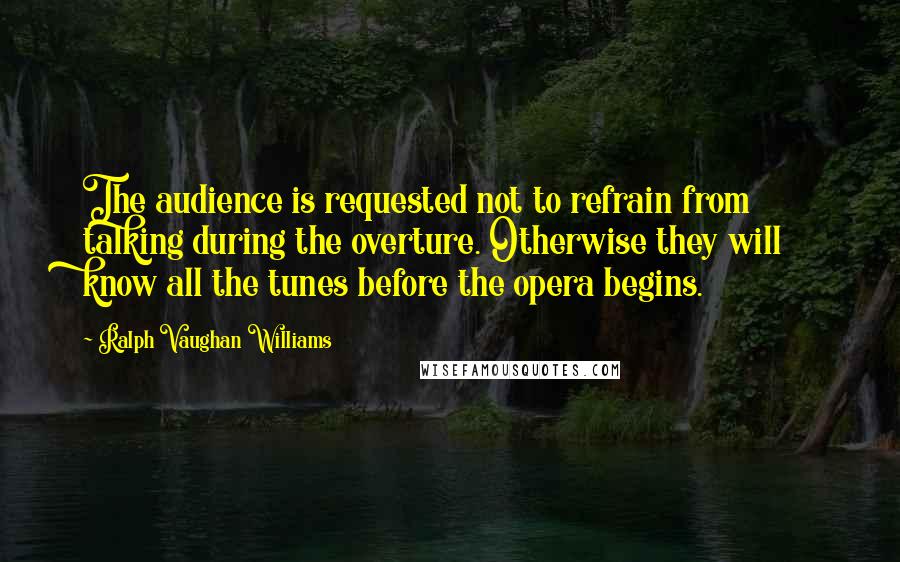 Ralph Vaughan Williams Quotes: The audience is requested not to refrain from talking during the overture. Otherwise they will know all the tunes before the opera begins.