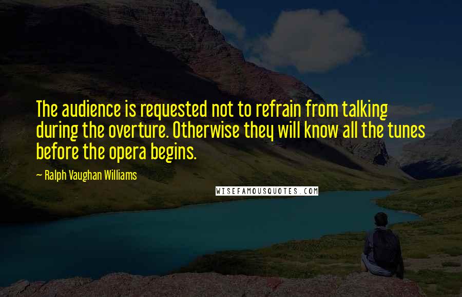 Ralph Vaughan Williams Quotes: The audience is requested not to refrain from talking during the overture. Otherwise they will know all the tunes before the opera begins.