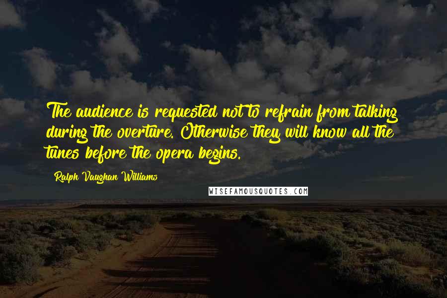 Ralph Vaughan Williams Quotes: The audience is requested not to refrain from talking during the overture. Otherwise they will know all the tunes before the opera begins.