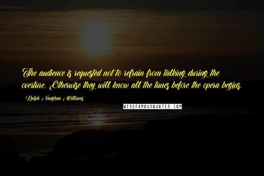 Ralph Vaughan Williams Quotes: The audience is requested not to refrain from talking during the overture. Otherwise they will know all the tunes before the opera begins.