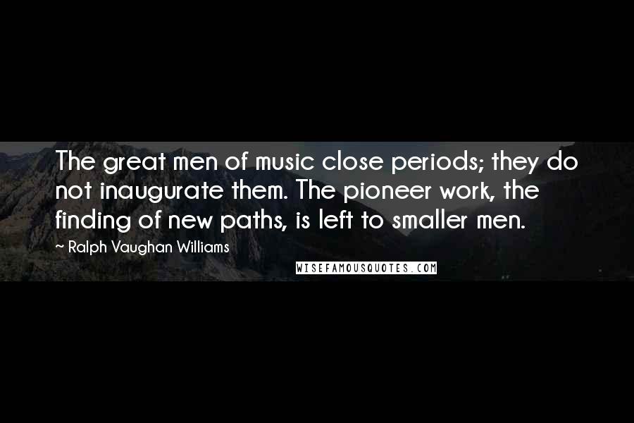 Ralph Vaughan Williams Quotes: The great men of music close periods; they do not inaugurate them. The pioneer work, the finding of new paths, is left to smaller men.