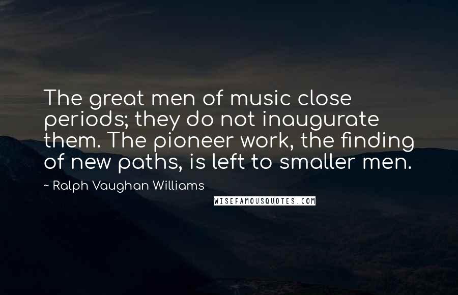 Ralph Vaughan Williams Quotes: The great men of music close periods; they do not inaugurate them. The pioneer work, the finding of new paths, is left to smaller men.