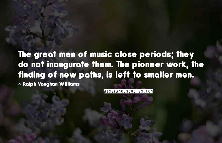 Ralph Vaughan Williams Quotes: The great men of music close periods; they do not inaugurate them. The pioneer work, the finding of new paths, is left to smaller men.