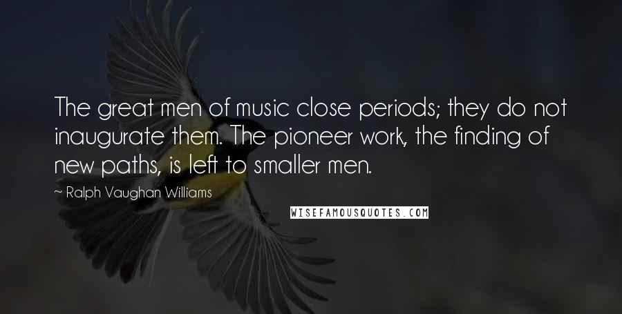 Ralph Vaughan Williams Quotes: The great men of music close periods; they do not inaugurate them. The pioneer work, the finding of new paths, is left to smaller men.