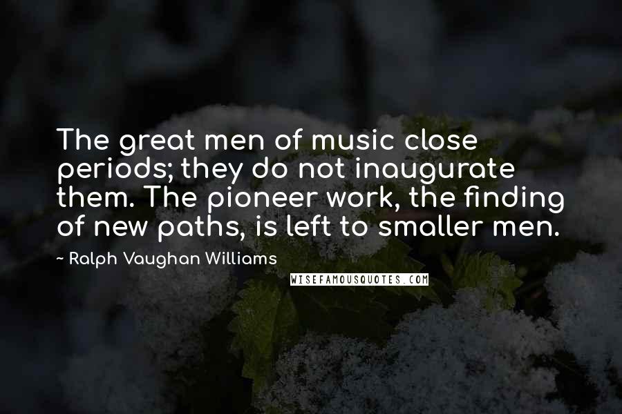 Ralph Vaughan Williams Quotes: The great men of music close periods; they do not inaugurate them. The pioneer work, the finding of new paths, is left to smaller men.