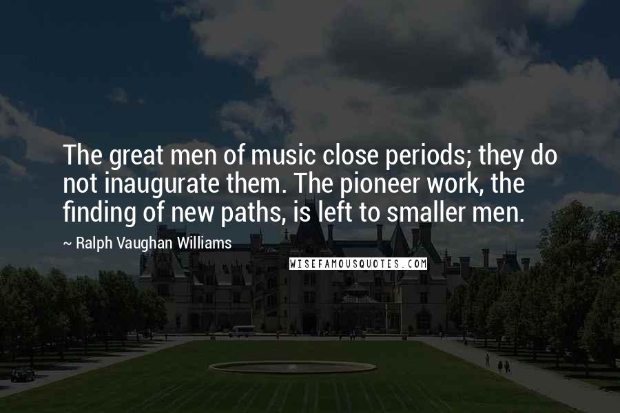 Ralph Vaughan Williams Quotes: The great men of music close periods; they do not inaugurate them. The pioneer work, the finding of new paths, is left to smaller men.