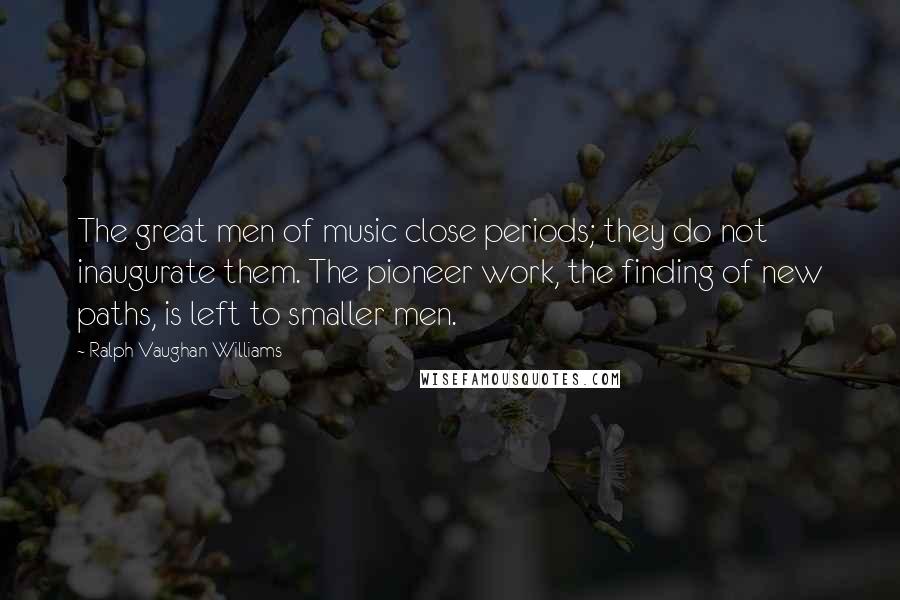 Ralph Vaughan Williams Quotes: The great men of music close periods; they do not inaugurate them. The pioneer work, the finding of new paths, is left to smaller men.