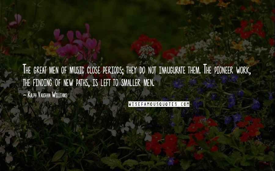 Ralph Vaughan Williams Quotes: The great men of music close periods; they do not inaugurate them. The pioneer work, the finding of new paths, is left to smaller men.