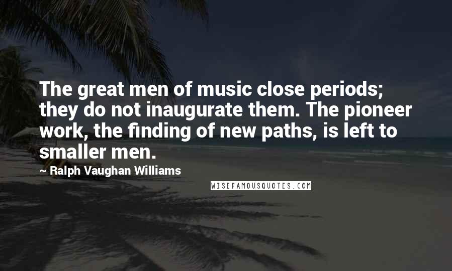 Ralph Vaughan Williams Quotes: The great men of music close periods; they do not inaugurate them. The pioneer work, the finding of new paths, is left to smaller men.