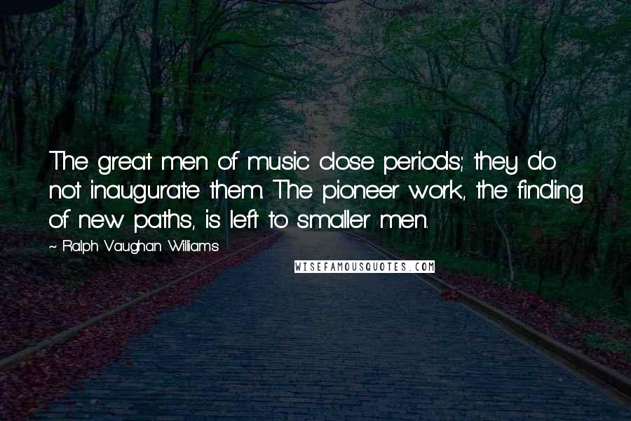 Ralph Vaughan Williams Quotes: The great men of music close periods; they do not inaugurate them. The pioneer work, the finding of new paths, is left to smaller men.