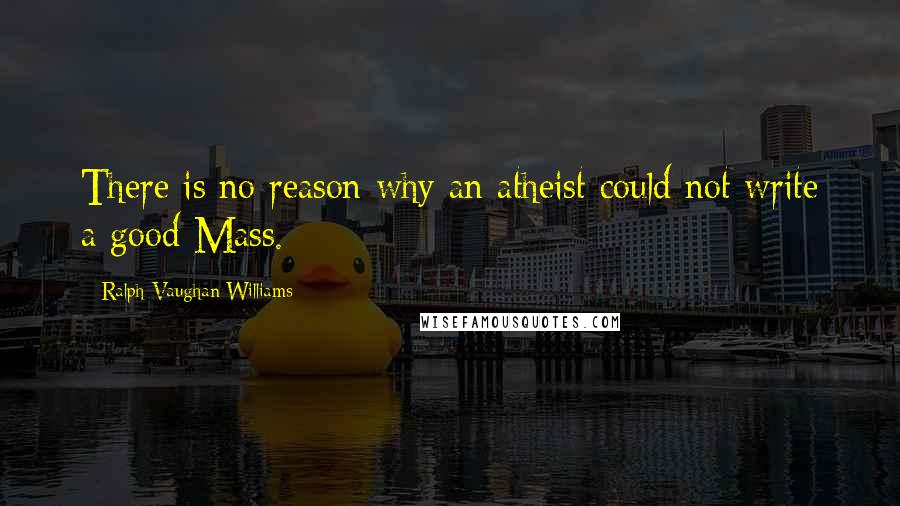 Ralph Vaughan Williams Quotes: There is no reason why an atheist could not write a good Mass.