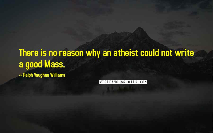 Ralph Vaughan Williams Quotes: There is no reason why an atheist could not write a good Mass.