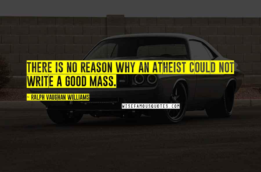 Ralph Vaughan Williams Quotes: There is no reason why an atheist could not write a good Mass.