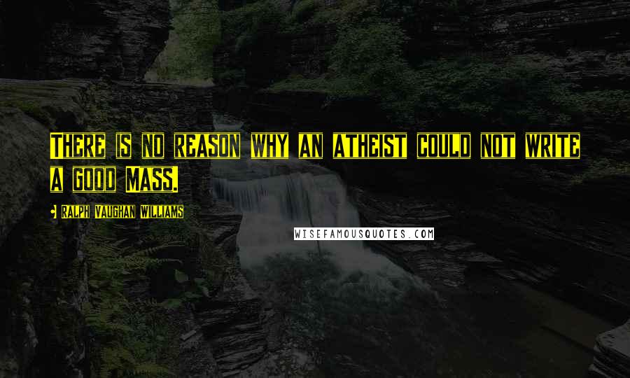 Ralph Vaughan Williams Quotes: There is no reason why an atheist could not write a good Mass.