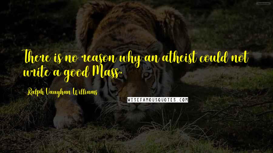 Ralph Vaughan Williams Quotes: There is no reason why an atheist could not write a good Mass.