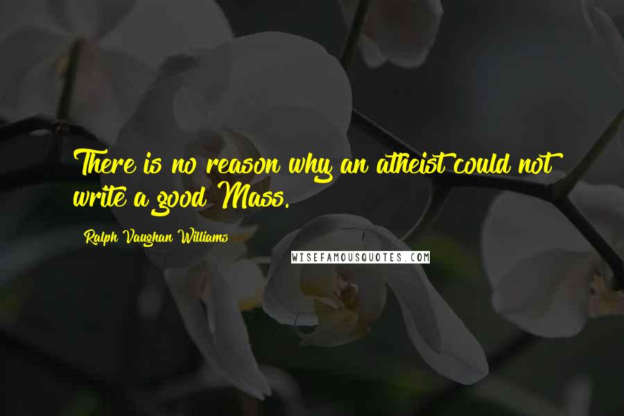 Ralph Vaughan Williams Quotes: There is no reason why an atheist could not write a good Mass.