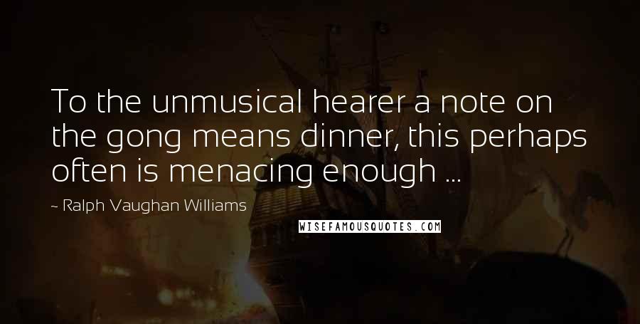 Ralph Vaughan Williams Quotes: To the unmusical hearer a note on the gong means dinner, this perhaps often is menacing enough ...