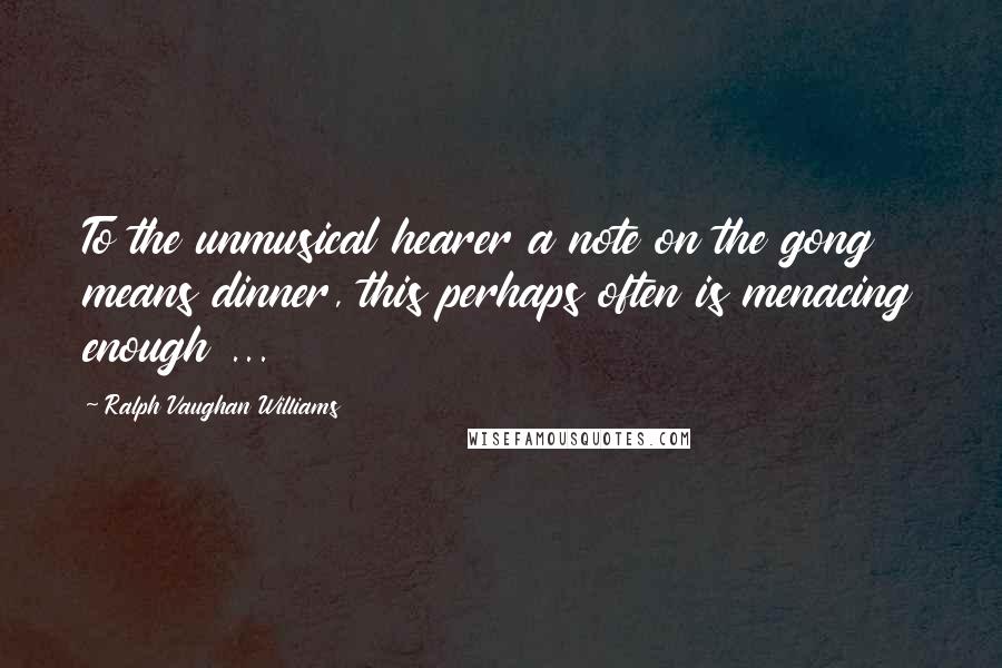 Ralph Vaughan Williams Quotes: To the unmusical hearer a note on the gong means dinner, this perhaps often is menacing enough ...