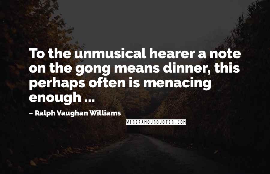 Ralph Vaughan Williams Quotes: To the unmusical hearer a note on the gong means dinner, this perhaps often is menacing enough ...