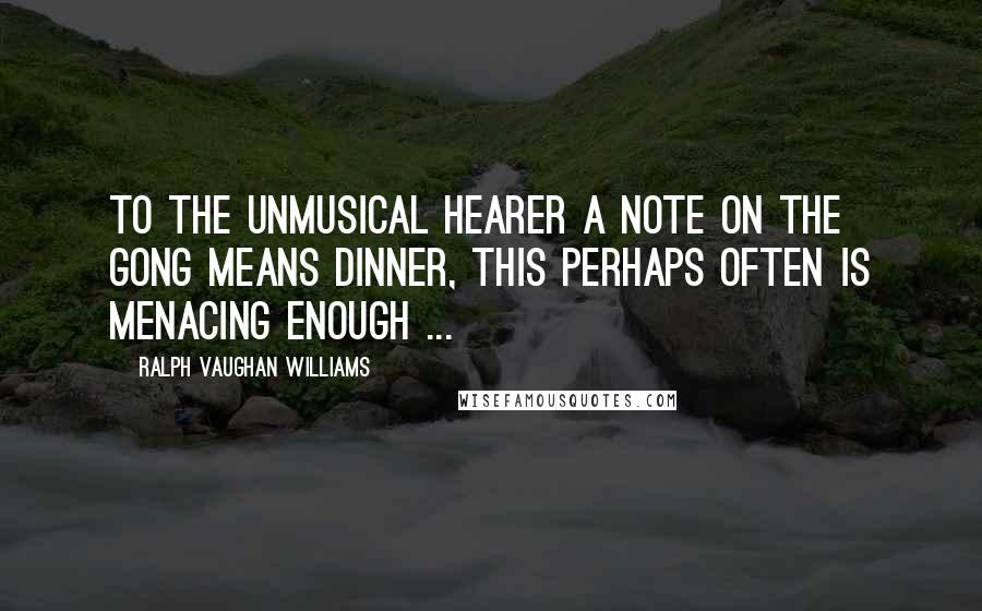 Ralph Vaughan Williams Quotes: To the unmusical hearer a note on the gong means dinner, this perhaps often is menacing enough ...