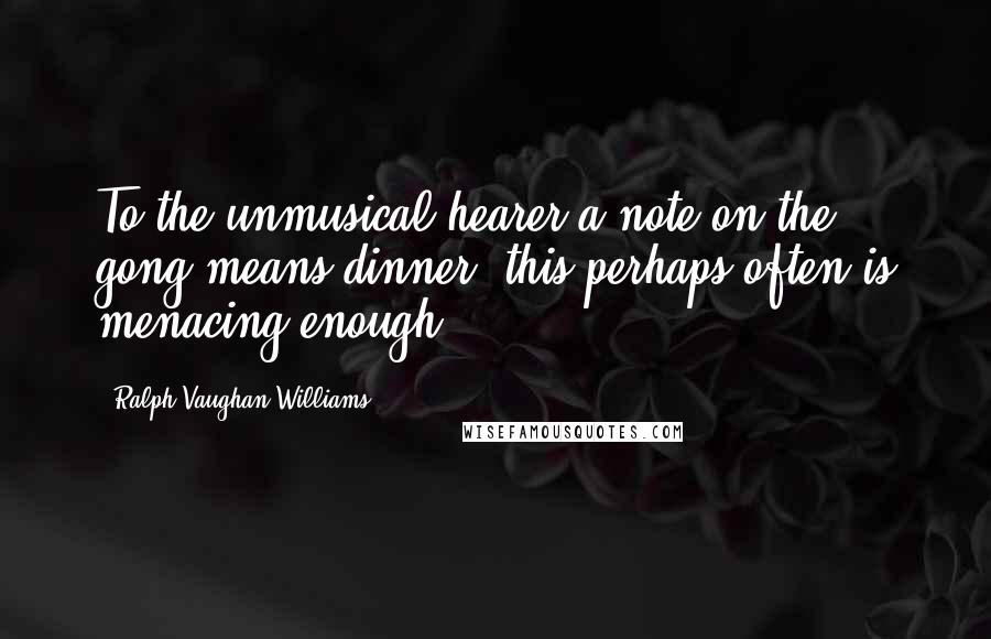 Ralph Vaughan Williams Quotes: To the unmusical hearer a note on the gong means dinner, this perhaps often is menacing enough ...
