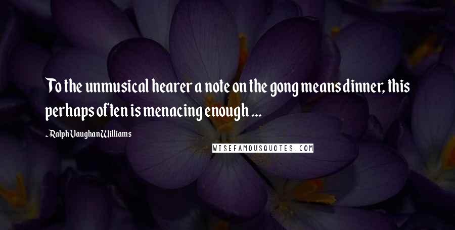 Ralph Vaughan Williams Quotes: To the unmusical hearer a note on the gong means dinner, this perhaps often is menacing enough ...