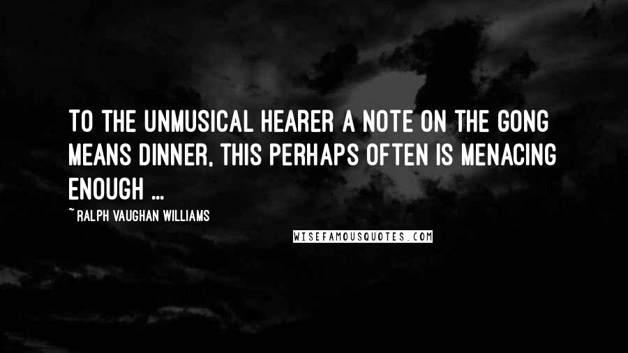 Ralph Vaughan Williams Quotes: To the unmusical hearer a note on the gong means dinner, this perhaps often is menacing enough ...