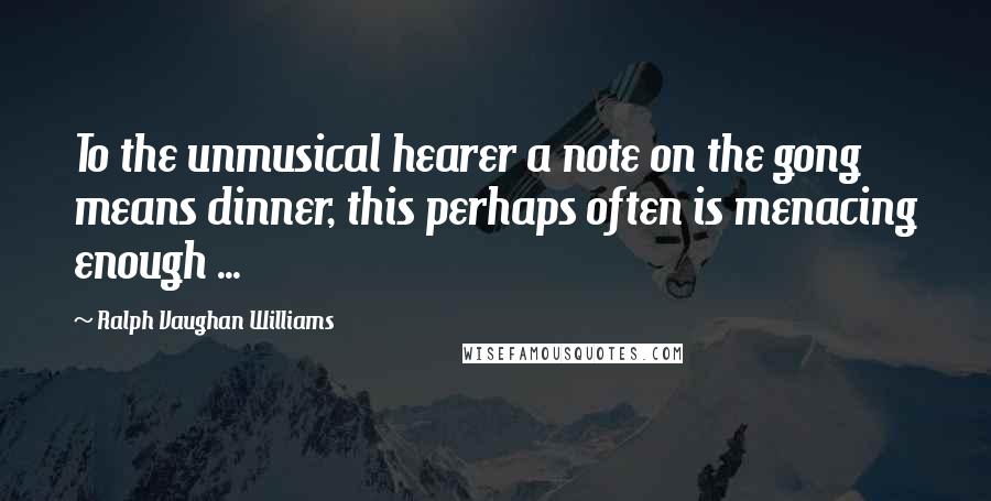 Ralph Vaughan Williams Quotes: To the unmusical hearer a note on the gong means dinner, this perhaps often is menacing enough ...