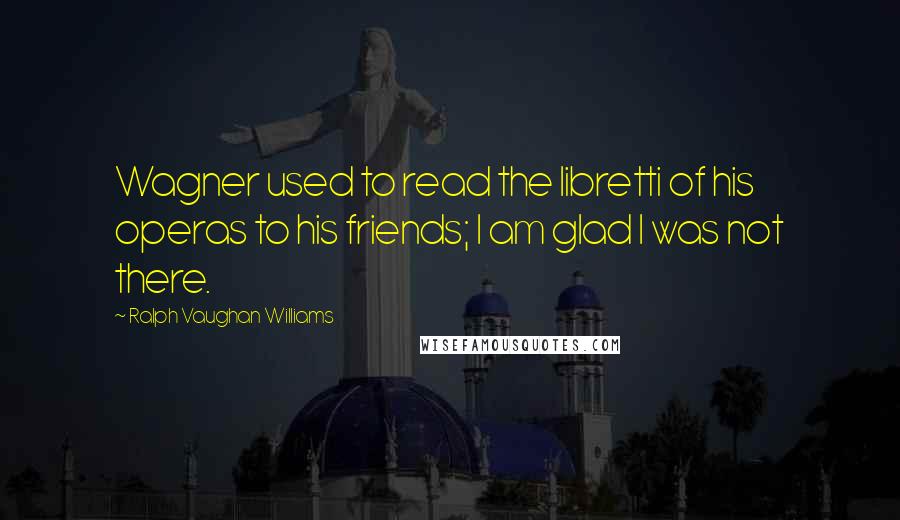 Ralph Vaughan Williams Quotes: Wagner used to read the libretti of his operas to his friends; I am glad I was not there.