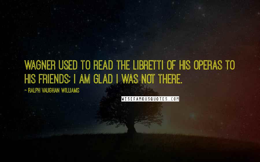 Ralph Vaughan Williams Quotes: Wagner used to read the libretti of his operas to his friends; I am glad I was not there.