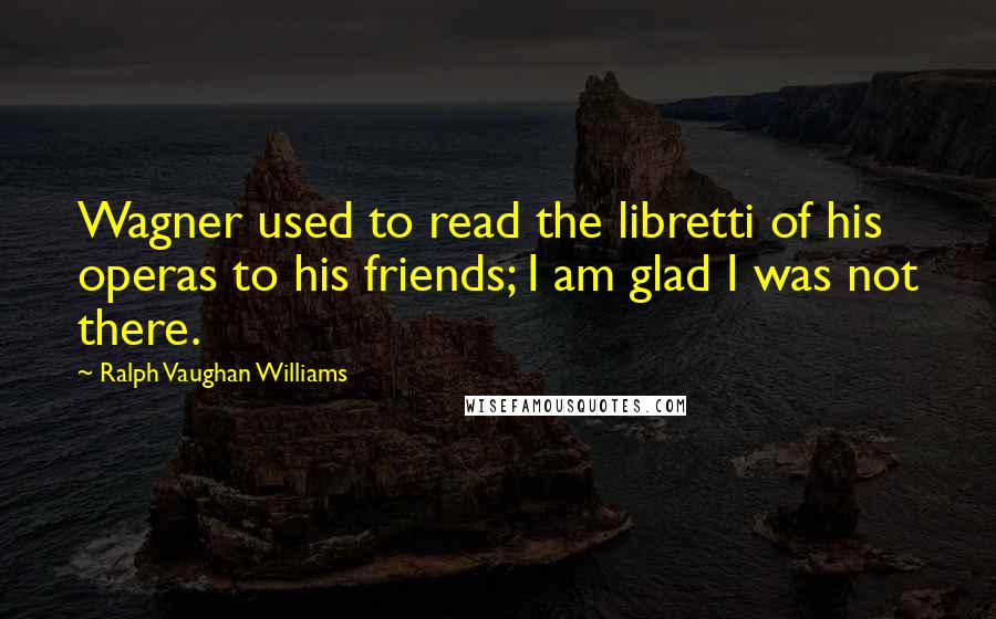 Ralph Vaughan Williams Quotes: Wagner used to read the libretti of his operas to his friends; I am glad I was not there.