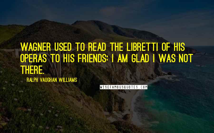 Ralph Vaughan Williams Quotes: Wagner used to read the libretti of his operas to his friends; I am glad I was not there.
