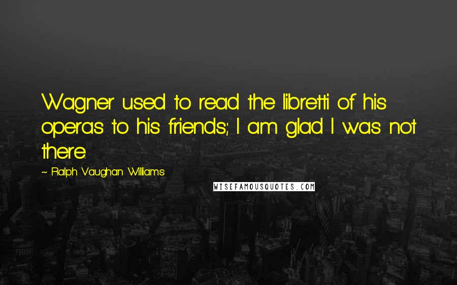 Ralph Vaughan Williams Quotes: Wagner used to read the libretti of his operas to his friends; I am glad I was not there.