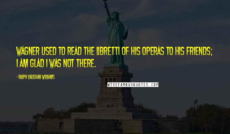 Ralph Vaughan Williams Quotes: Wagner used to read the libretti of his operas to his friends; I am glad I was not there.