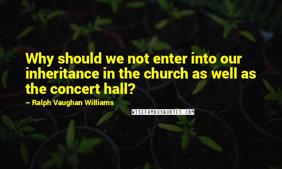 Ralph Vaughan Williams Quotes: Why should we not enter into our inheritance in the church as well as the concert hall?