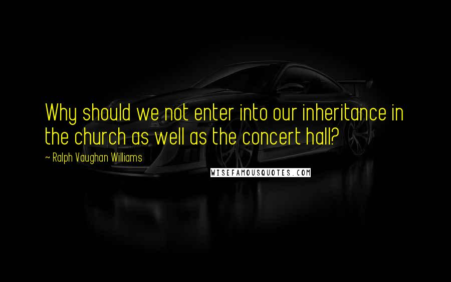 Ralph Vaughan Williams Quotes: Why should we not enter into our inheritance in the church as well as the concert hall?