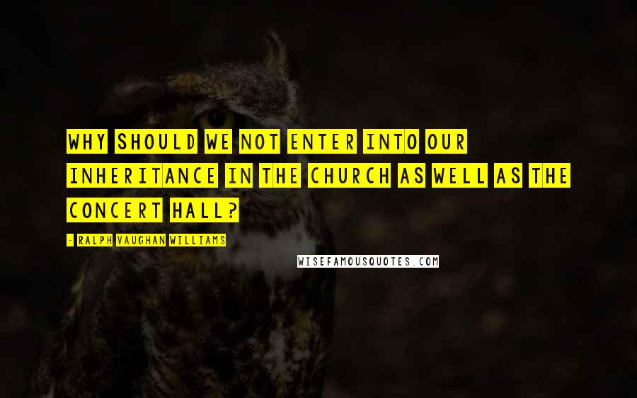 Ralph Vaughan Williams Quotes: Why should we not enter into our inheritance in the church as well as the concert hall?