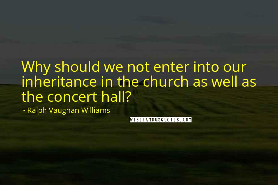 Ralph Vaughan Williams Quotes: Why should we not enter into our inheritance in the church as well as the concert hall?