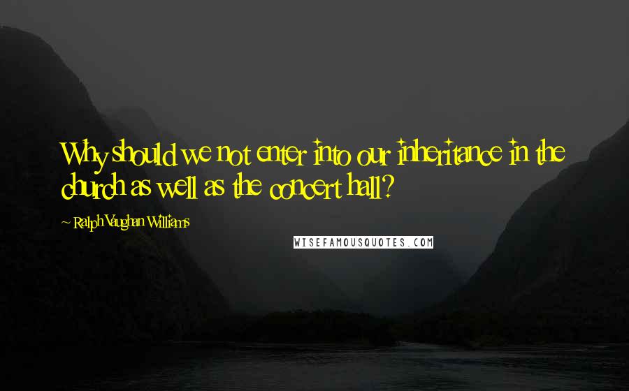 Ralph Vaughan Williams Quotes: Why should we not enter into our inheritance in the church as well as the concert hall?